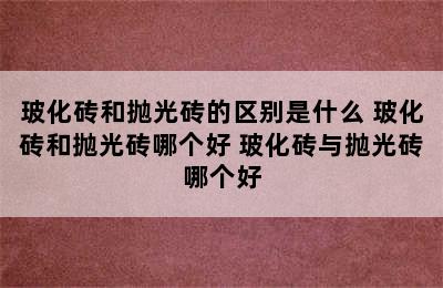 玻化砖和抛光砖的区别是什么 玻化砖和抛光砖哪个好 玻化砖与抛光砖哪个好